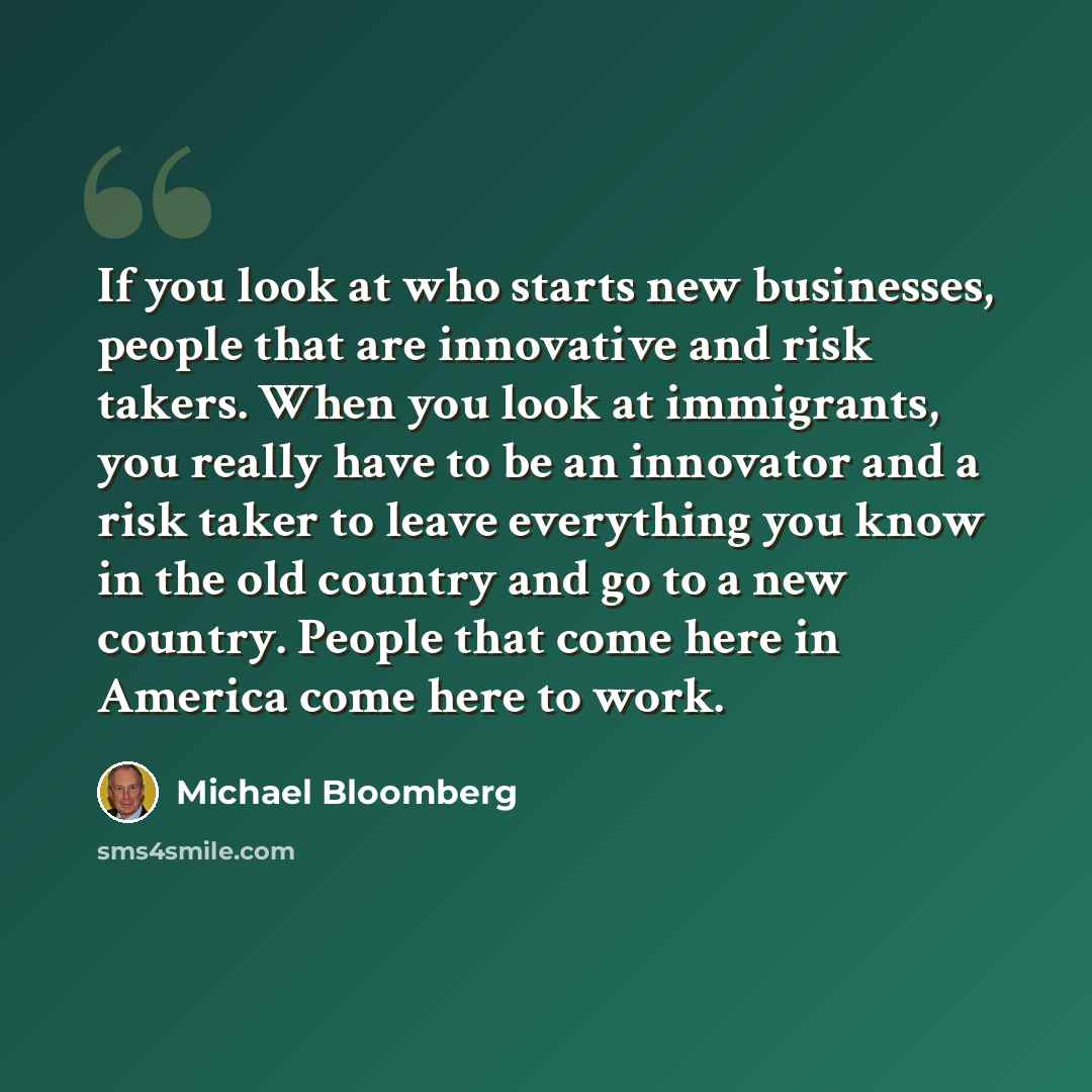 “If you look at who starts new businesses, people that are innovative and risk takers. When you look at immigrants, you really have to be an innovator and a risk taker to leave everything you know in the old country and go to a new country. People that come here in America come here to work.” quote by Michael Bloomberg