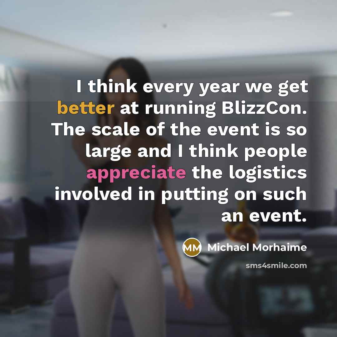 “I think every year we get better at running BlizzCon. The scale of the event is so large and I think people appreciate the logistics involved in putting on such an event.” quote by Michael Morhaime