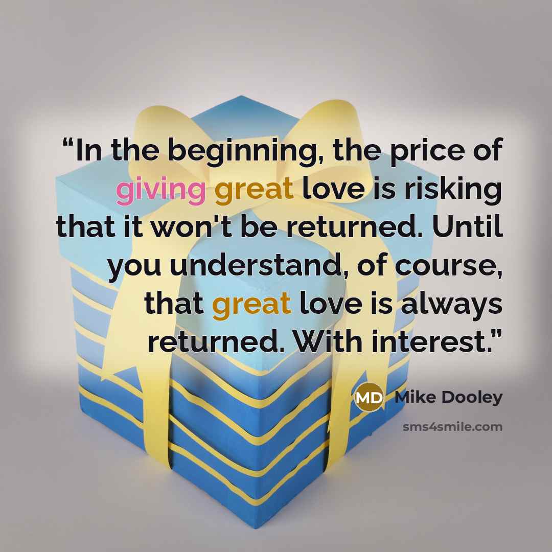 “In the beginning, the price of giving great love is risking that it won't be returned. Until you understand, of course, that great love is always returned. With interest.” quote by Mike Dooley