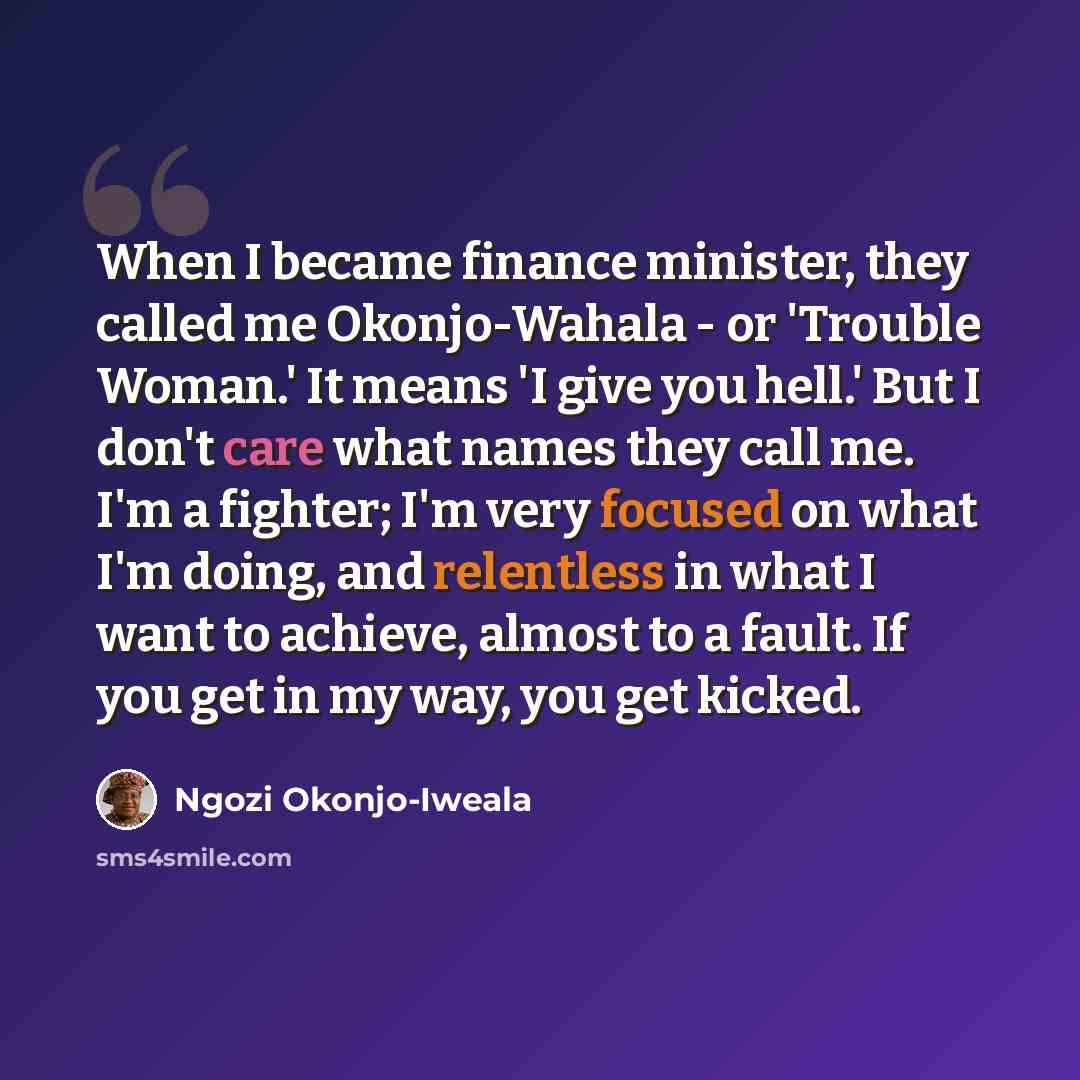 “When I became finance minister, they called me Okonjo-Wahala - or 'Trouble Woman.' It means 'I give you hell.' But I don't care what names they call me. I'm a fighter; I'm very focused on what I'm doing, and relentless in what I want to achieve, almost to a fault. If you get in my way, you get…” quote by Ngozi Okonjo-Iweala