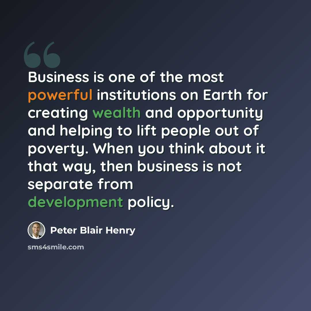 “Business is one of the most powerful institutions on Earth for creating wealth and opportunity and helping to lift people out of poverty. When you think about it that way, then business is not separate from development policy.” quote by Peter Blair Henry