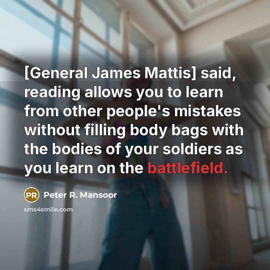 “[General James Mattis] said, reading allows you to learn from other people's mistakes without filling body bags with the bodies of your soldiers as you learn on the battlefield.” quote by Peter R. Mansoor