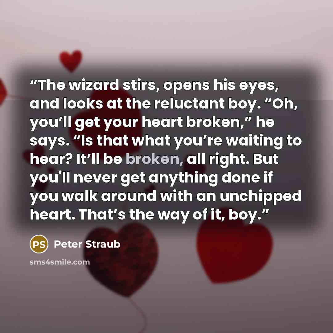 “The wizard stirs, opens his eyes, and looks at the reluctant boy. “Oh, you’ll get your heart broken,” he says. “Is that what you’re waiting to hear? It’ll be broken, all right. But you'll never get anything done if you walk around with an unchipped heart. That’s the way of it, boy.” quote by Peter Straub