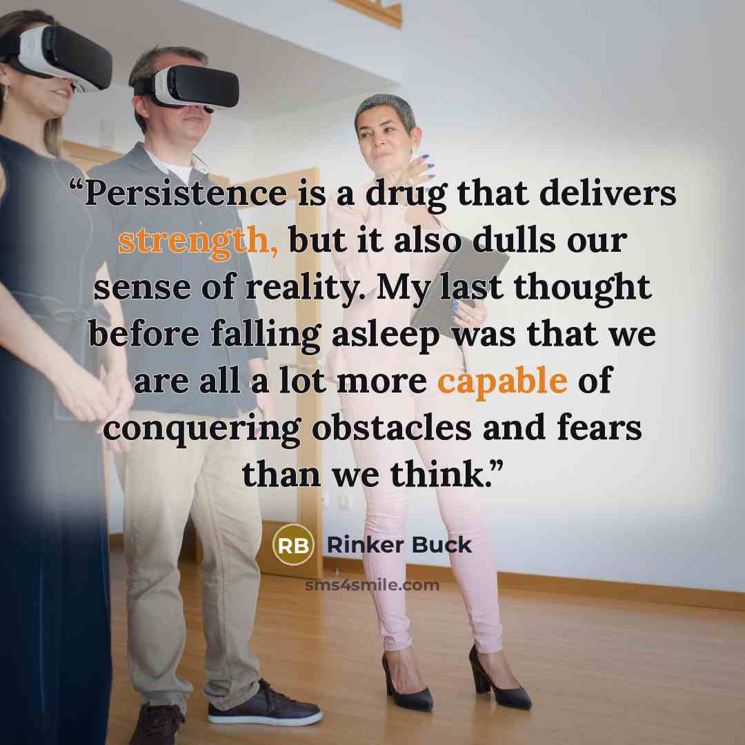 “Persistence is a drug that delivers strength, but it also dulls our sense of reality. My last thought before falling asleep was that we are all a lot more capable of conquering obstacles and fears than we think.” quote by Rinker Buck