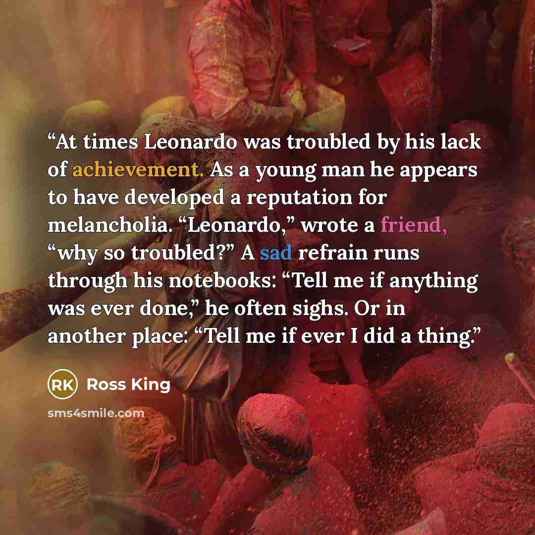 “At times Leonardo was troubled by his lack of achievement. As a young man he appears to have developed a reputation for melancholia. “Leonardo,” wrote a friend, “why so troubled?” A sad refrain runs through his notebooks: “Tell me if anything was ever done,” he often sighs. Or in another place…” quote by Ross King