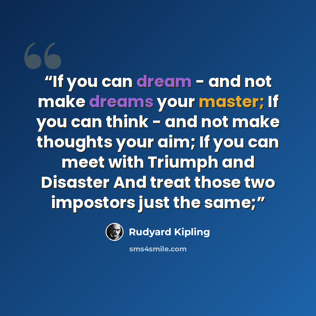 “If you can dream - and not make dreams your master; If you can think - and not make thoughts your aim; If you can meet with Triumph and Disaster And treat those two impostors just the same;” quote by Rudyard Kipling