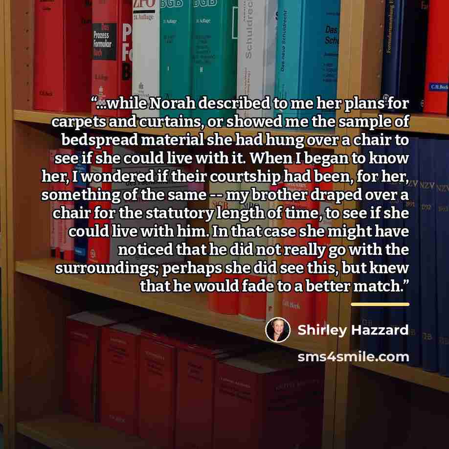 “...while Norah described to me her plans for carpets and curtains, or showed me the sample of bedspread material she had hung over a chair to see if she could live with it. When I began to know her, I wondered if their courtship had been, for her, something of the same -- my brother draped over a…” quote by Shirley Hazzard