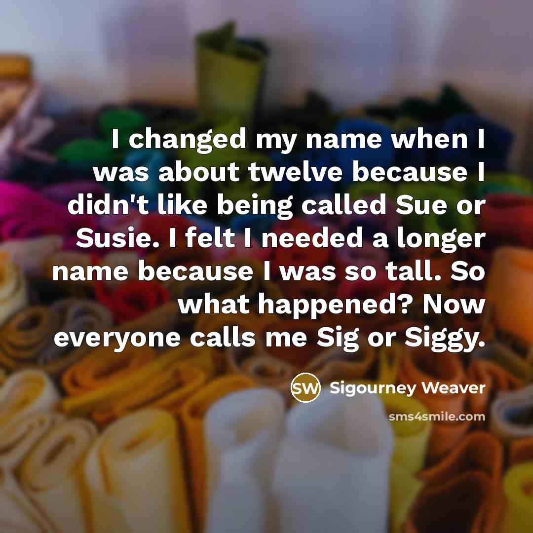 “I changed my name when I was about twelve because I didn't like being called Sue or Susie. I felt I needed a longer name because I was so tall. So what happened? Now everyone calls me Sig or Siggy.” quote by Sigourney Weaver