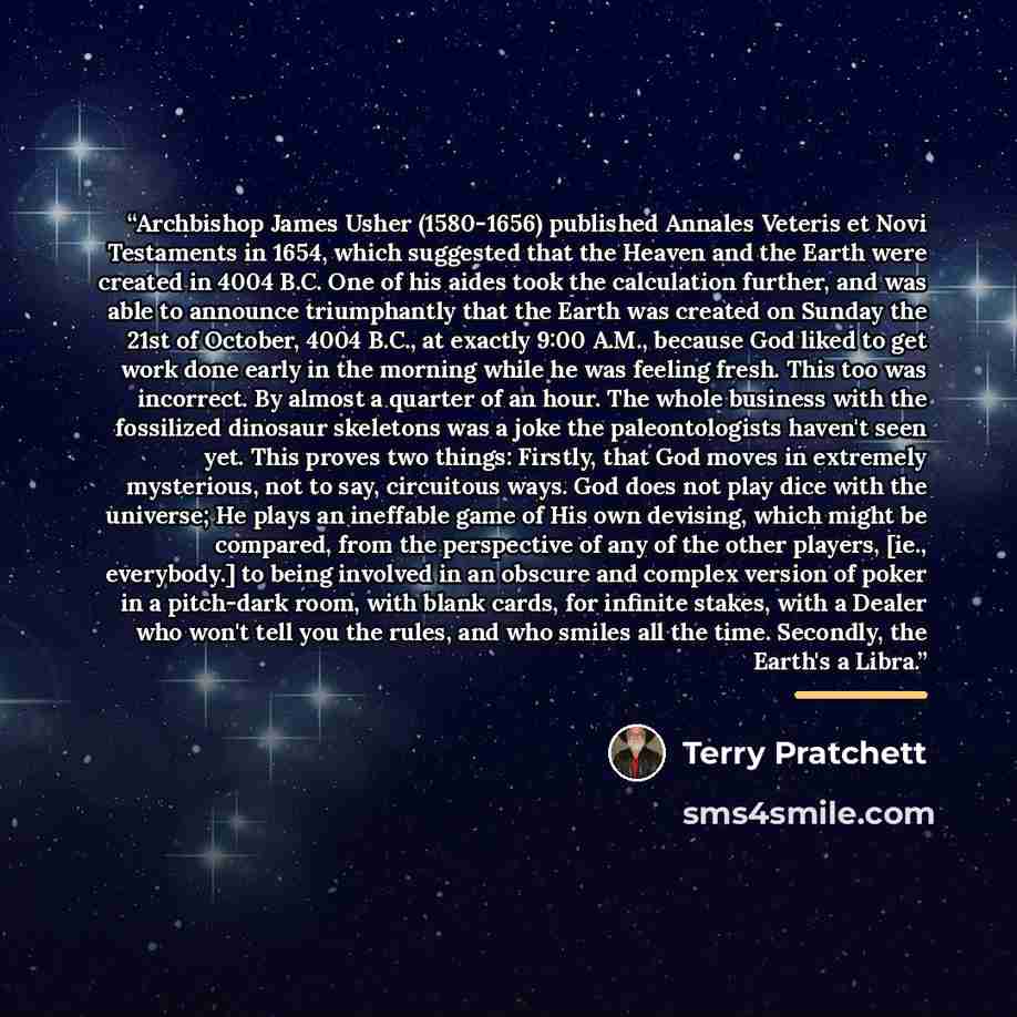 “Archbishop James Usher (1580-1656) published Annales Veteris et Novi Testaments in 1654, which suggested that the Heaven and the Earth were created in 4004 B.C. One of his aides took the calculation further, and was able to announce triumphantly that the Earth was created on Sunday the 21st of…” quote by Terry Pratchett