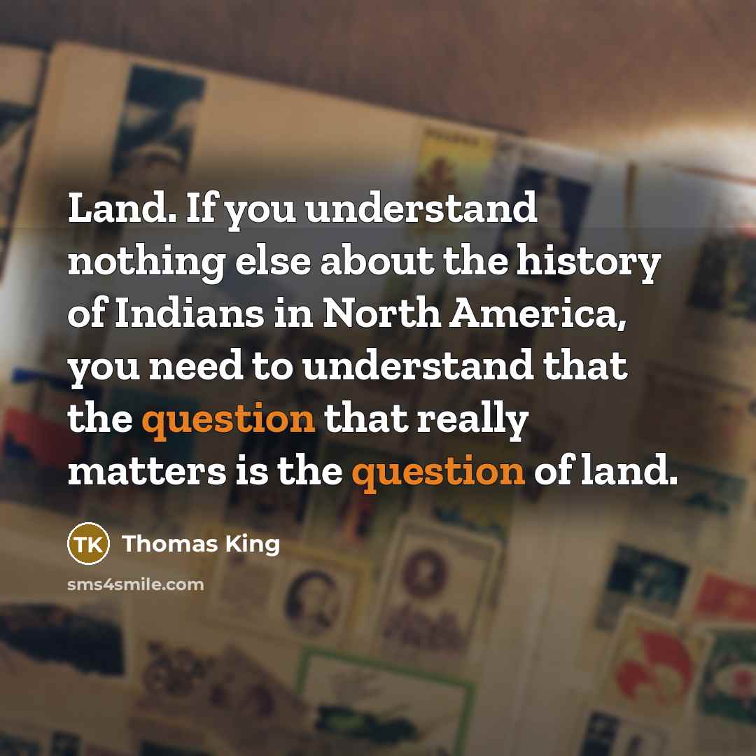 “Land. If you understand nothing else about the history of Indians in North America, you need to understand that the question that really matters is the question of land.” quote by Thomas King