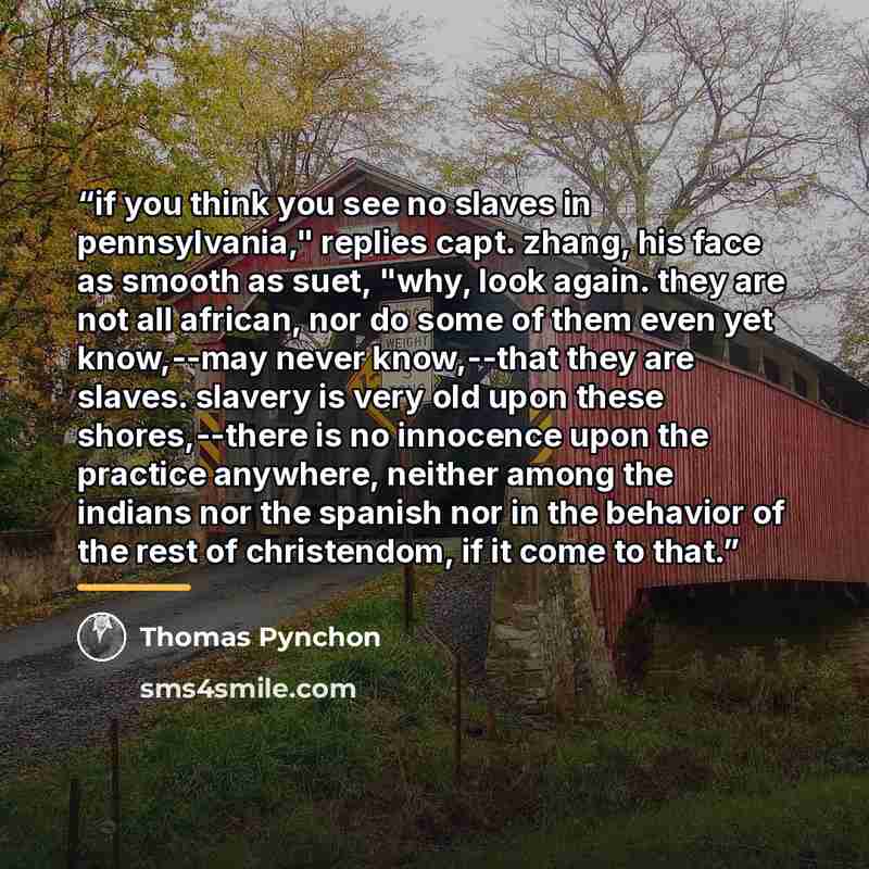 “if you think you see no slaves in pennsylvania," replies capt. zhang, his face as smooth as suet, "why, look again. they are not all african, nor do some of them even yet know,--may never know,--that they are slaves. slavery is very old upon these shores,--there is no innocence upon the practice…” quote by Thomas Pynchon