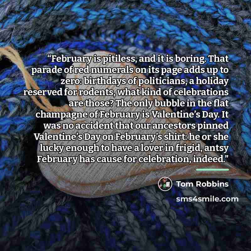 “February is pitiless, and it is boring. That parade of red numerals on its page adds up to zero: birthdays of politicians, a holiday reserved for rodents, what kind of celebrations are those? The only bubble in the flat champagne of February is Valentine’s Day. It was no accident that our…” quote by Tom Robbins