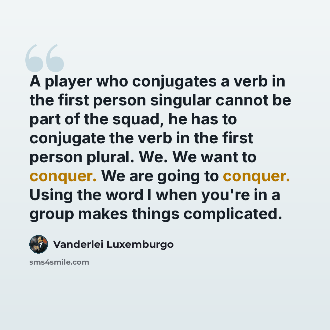 “A player who conjugates a verb in the first person singular cannot be part of the squad, he has to conjugate the verb in the first person plural. We. We want to conquer. We are going to conquer. Using the word I when you're in a group makes things complicated.” quote by Vanderlei Luxemburgo