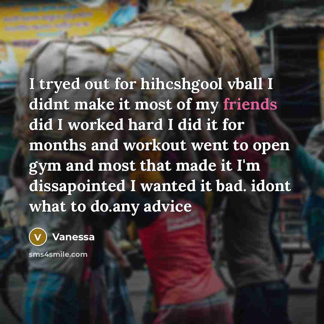 “I tryed out for hihcshgool vball I didnt make it most of my friends did I worked hard I did it for months and workout went to open gym and most that made it I'm dissapointed I wanted it bad. idont what to do.any advice” quote by Vanessa