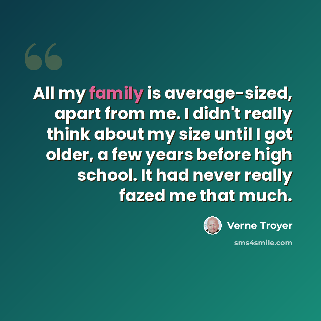 “All my family is average-sized, apart from me. I didn't really think about my size until I got older, a few years before high school. It had never really fazed me that much.” quote by Verne Troyer