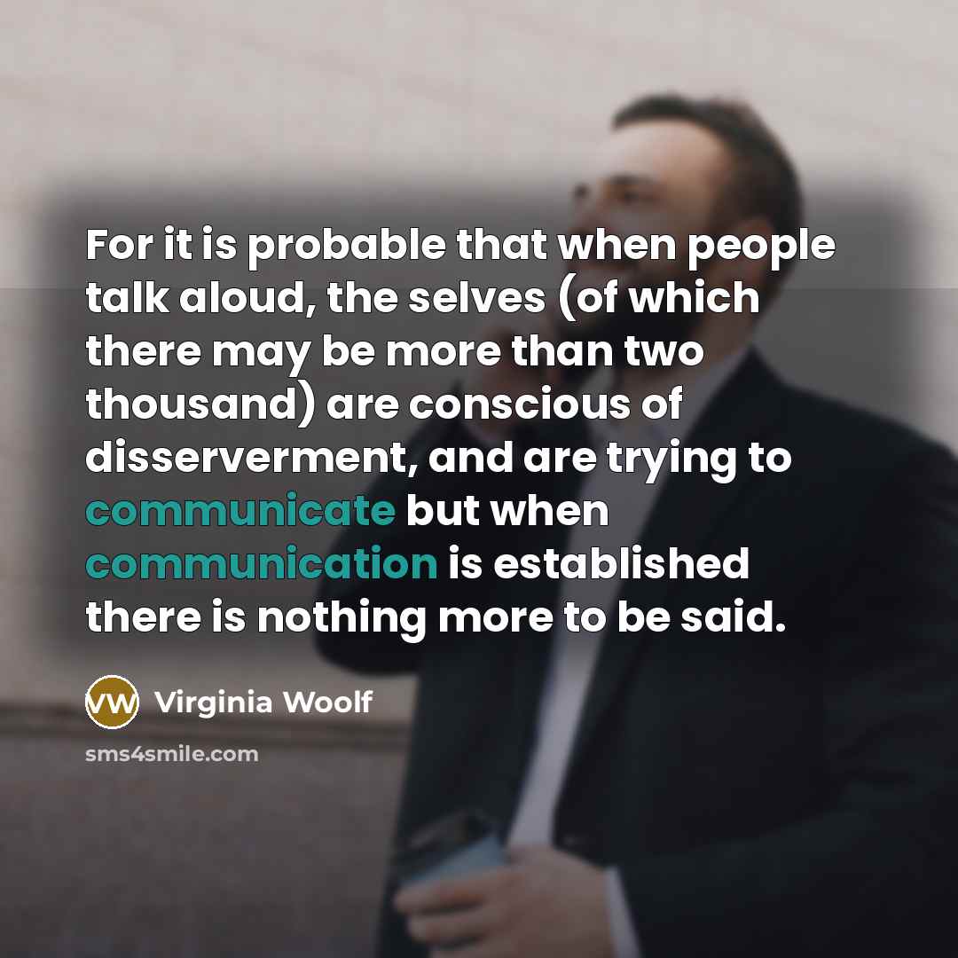 “For it is probable that when people talk aloud, the selves (of which there may be more than two thousand) are conscious of disserverment, and are trying to communicate but when communication is established there is nothing more to be said.” quote by Virginia Woolf