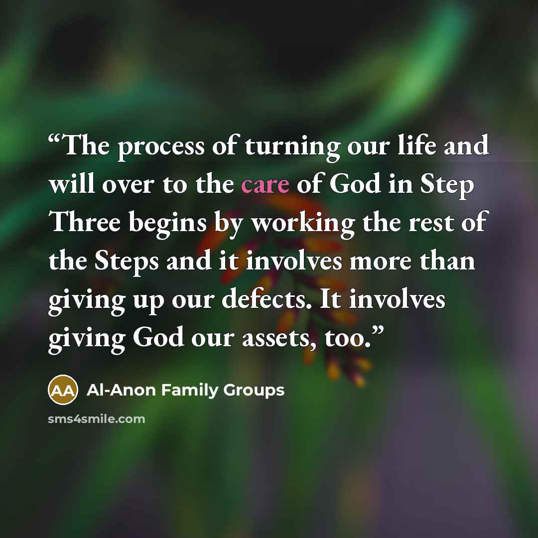 “The process of turning our life and will over to the care of God in Step Three begins by working the rest of the Steps and it involves more than giving up our defects. It involves giving God our assets, too.” quote by Al-Anon Family Groups
