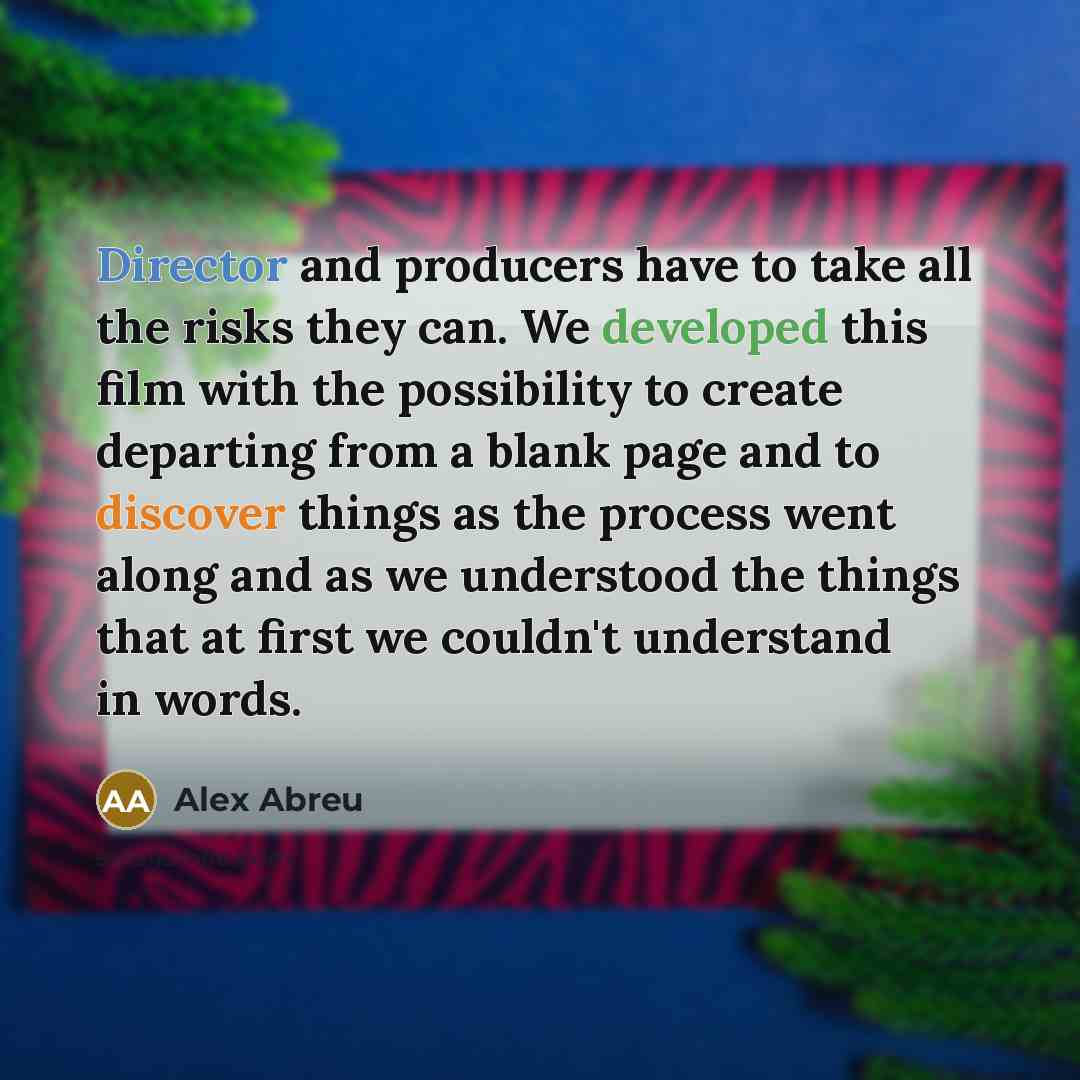 “Director and producers have to take all the risks they can. We developed this film with the possibility to create departing from a blank page and to discover things as the process went along and as we understood the things that at first we couldn't understand in words.” quote by Alex Abreu