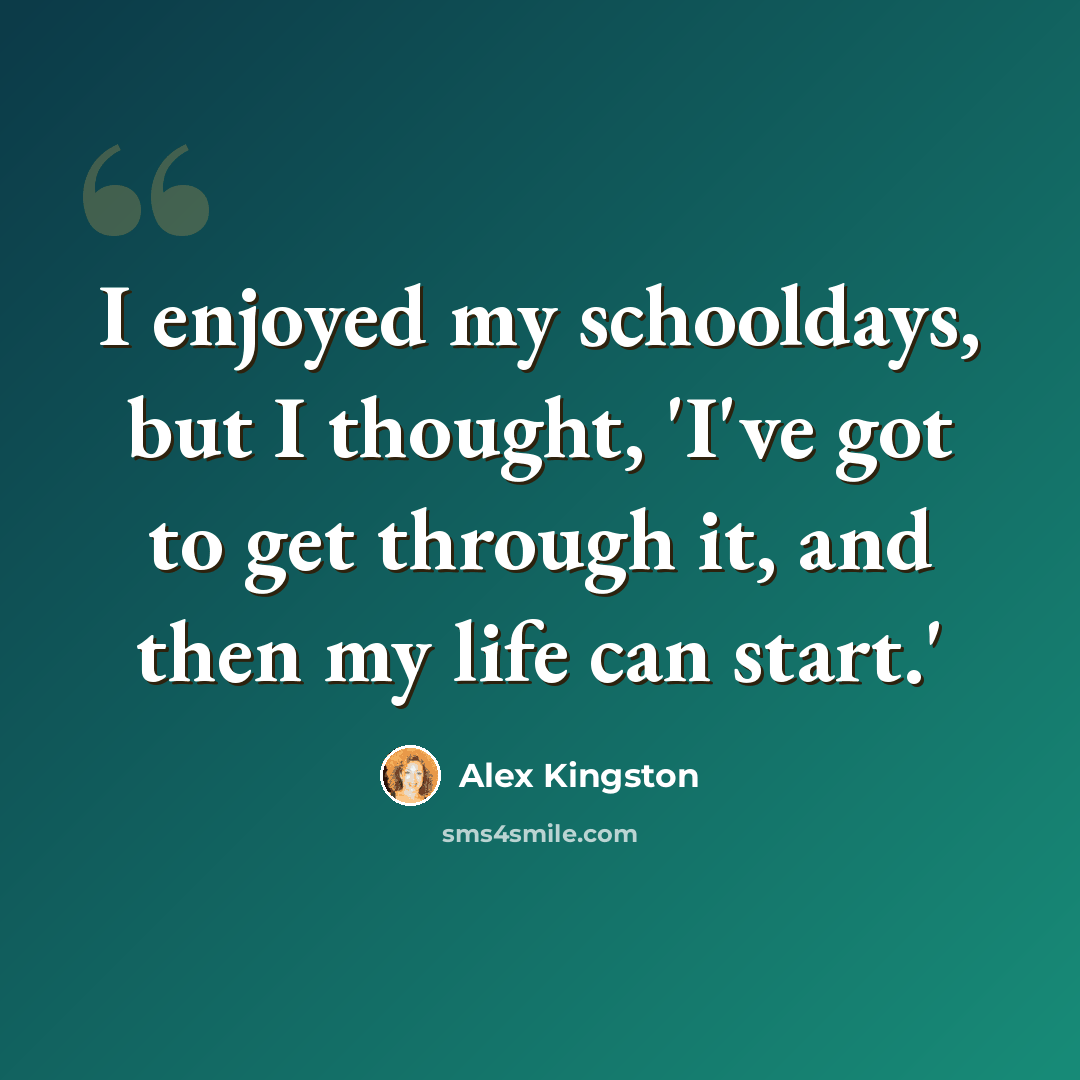 “I enjoyed my schooldays, but I thought, 'I've got to get through it, and then my life can start.'” quote by Alex Kingston