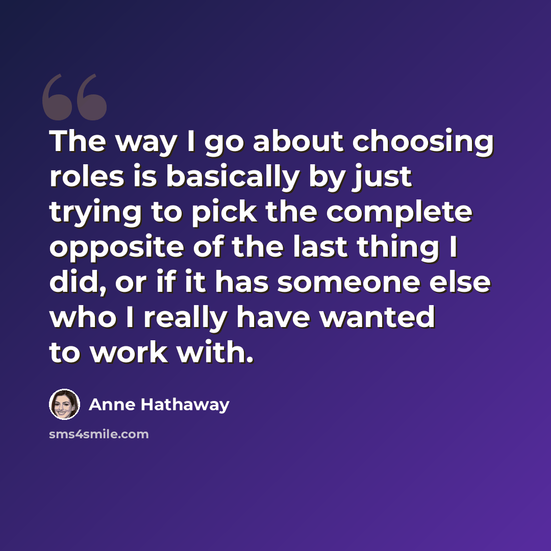 “The way I go about choosing roles is basically by just trying to pick the complete opposite of the last thing I did, or if it has someone else who I really have wanted to work with.” quote by Anne Hathaway