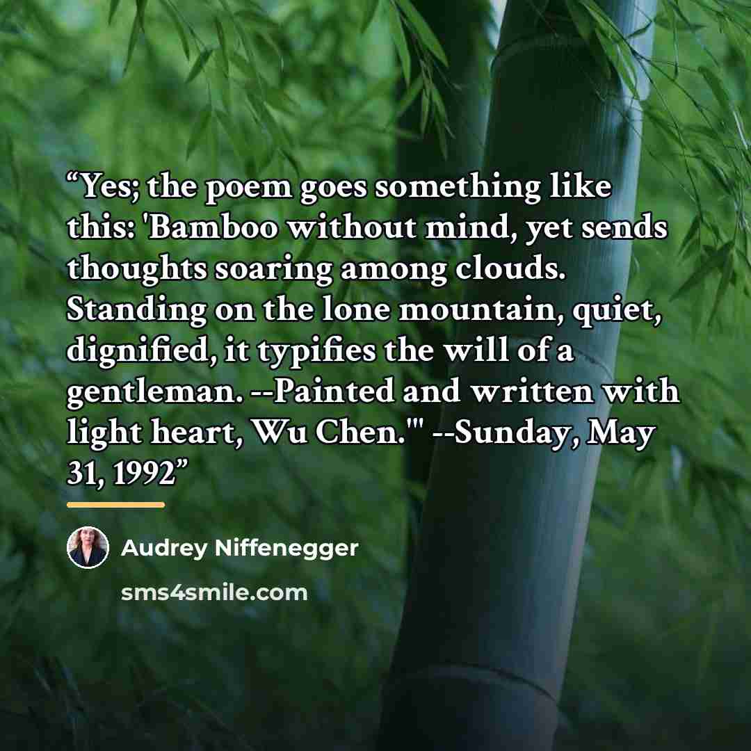 “Yes; the poem goes something like this: 'Bamboo without mind, yet sends thoughts soaring among clouds. Standing on the lone mountain, quiet, dignified, it typifies the will of a gentleman. --Painted and written with light heart, Wu Chen.'" --Sunday, May 31, 1992” quote by Audrey Niffenegger