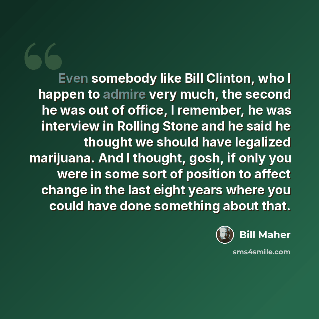 “Even somebody like Bill Clinton, who I happen to admire very much, the second he was out of office, I remember, he was interview in Rolling Stone and he said he thought we should have legalized marijuana. And I thought, gosh, if only you were in some sort of position to affect change in the last…” quote by Bill Maher