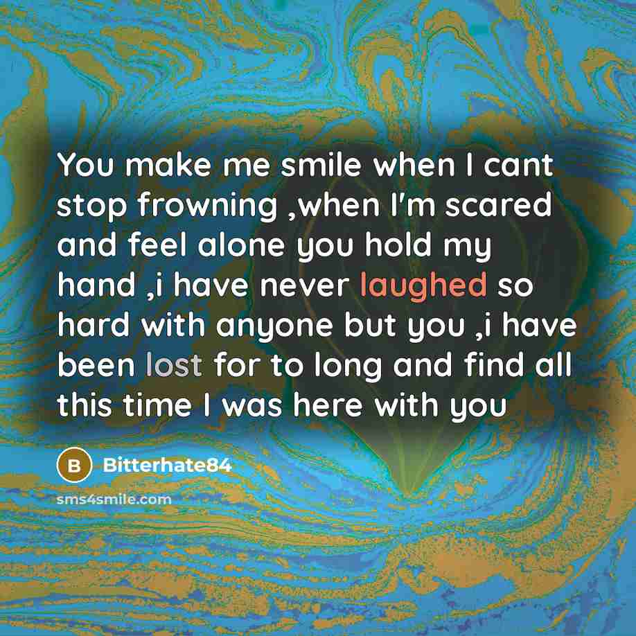 “You make me smile when I cant stop frowning ,when I'm scared and feel alone you hold my hand ,i have never laughed so hard with anyone but you ,i have been lost for to long and find all this time I was here with you” quote by Bitterhate84