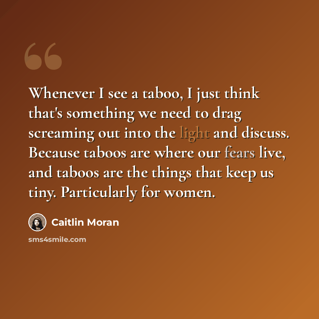 “Whenever I see a taboo, I just think that's something we need to drag screaming out into the light and discuss. Because taboos are where our fears live, and taboos are the things that keep us tiny. Particularly for women.” quote by Caitlin Moran