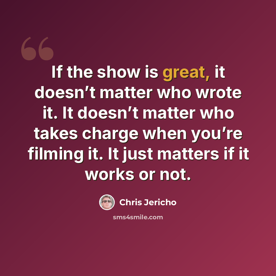 “If the show is great, it doesn’t matter who wrote it. It doesn’t matter who takes charge when you’re filming it. It just matters if it works or not.” quote by Chris Jericho