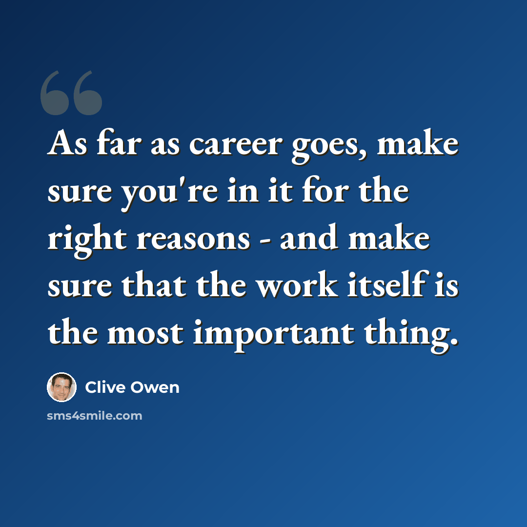 “As far as career goes, make sure you're in it for the right reasons - and make sure that the work itself is the most important thing.” quote by Clive Owen