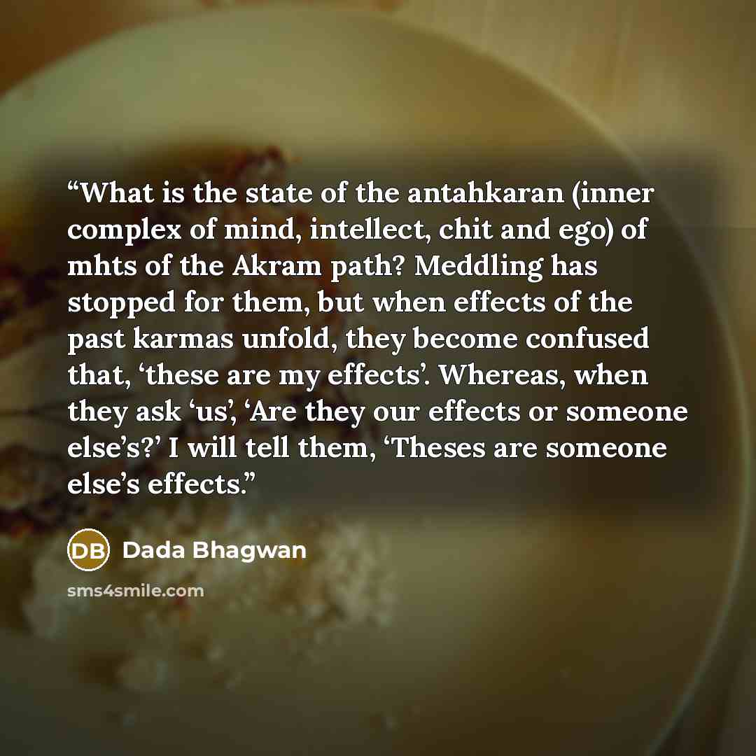 “What is the state of the antahkaran (inner complex of mind, intellect, chit and ego) of mhts of the Akram path? Meddling has stopped for them, but when effects of the past karmas unfold, they become confused that, ‘these are my effects’. Whereas, when they ask ‘us’, ‘Are they our effects or…” quote by Dada Bhagwan