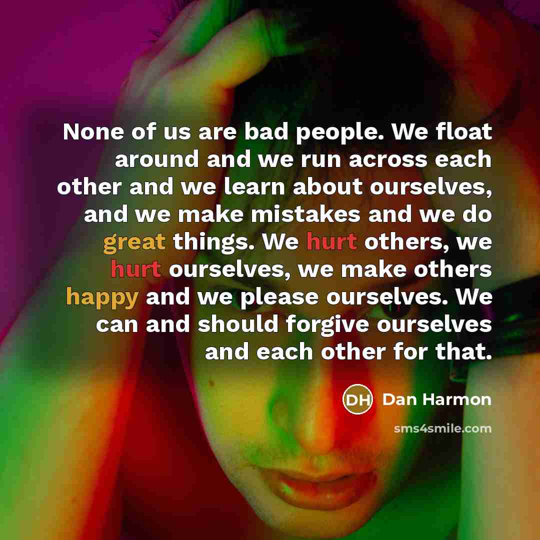 “None of us are bad people. We float around and we run across each other and we learn about ourselves, and we make mistakes and we do great things. We hurt others, we hurt ourselves, we make others happy and we please ourselves. We can and should forgive ourselves and each other for that.” quote by Dan Harmon