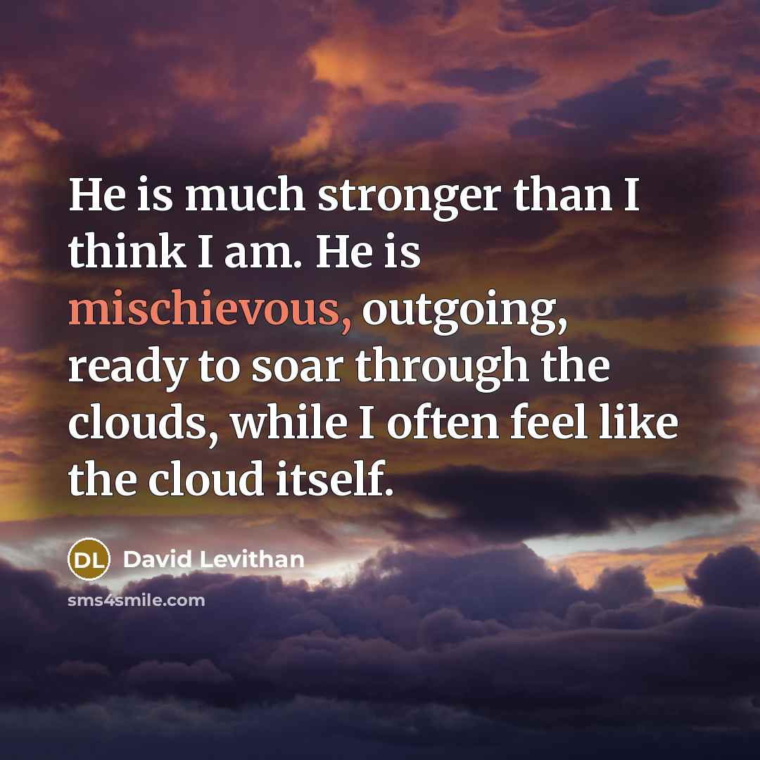 “He is much stronger than I think I am. He is mischievous, outgoing, ready to soar through the clouds, while I often feel like the cloud itself.” quote by David Levithan