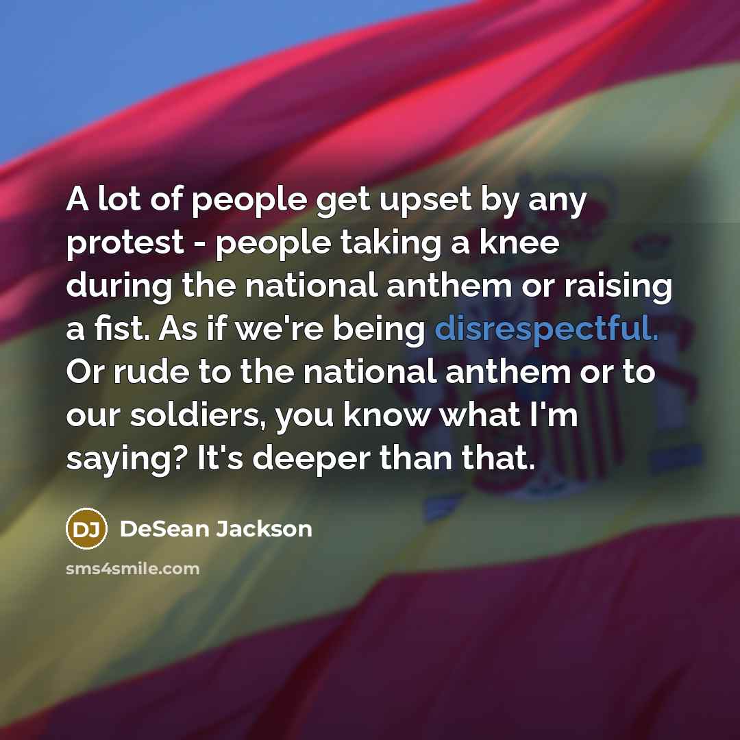 “A lot of people get upset by any protest - people taking a knee during the national anthem or raising a fist. As if we're being disrespectful. Or rude to the national anthem or to our soldiers, you know what I'm saying? It's deeper than that.” quote by DeSean Jackson