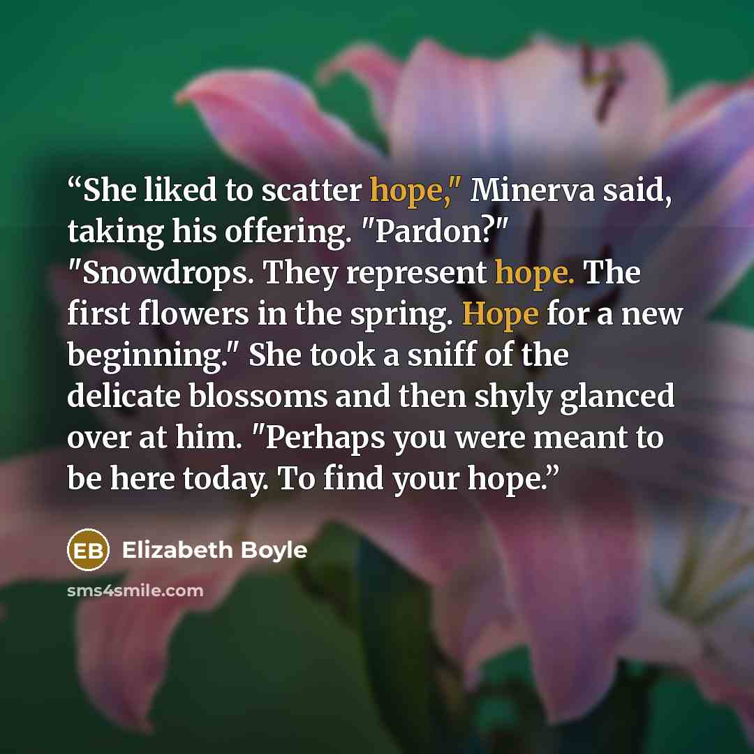 “She liked to scatter hope," Minerva said, taking his offering. "Pardon?" "Snowdrops. They represent hope. The first flowers in the spring. Hope for a new beginning." She took a sniff of the delicate blossoms and then shyly glanced over at him. "Perhaps you were meant to be here today. To find your…” quote by Elizabeth Boyle