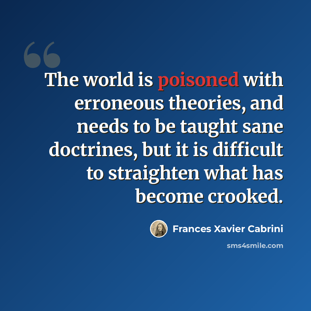 “The world is poisoned with erroneous theories, and needs to be taught sane doctrines, but it is difficult to straighten what has become crooked.” quote by Frances Xavier Cabrini