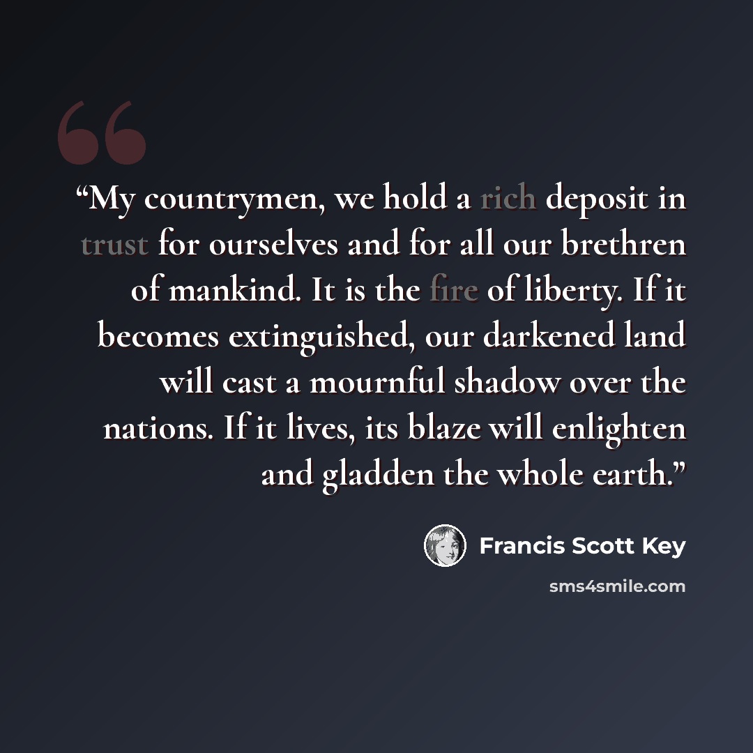 “My countrymen, we hold a rich deposit in trust for ourselves and for all our brethren of mankind. It is the fire of liberty. If it becomes extinguished, our darkened land will cast a mournful shadow over the nations. If it lives, its blaze will enlighten and gladden the whole earth.” quote by Francis Scott Key