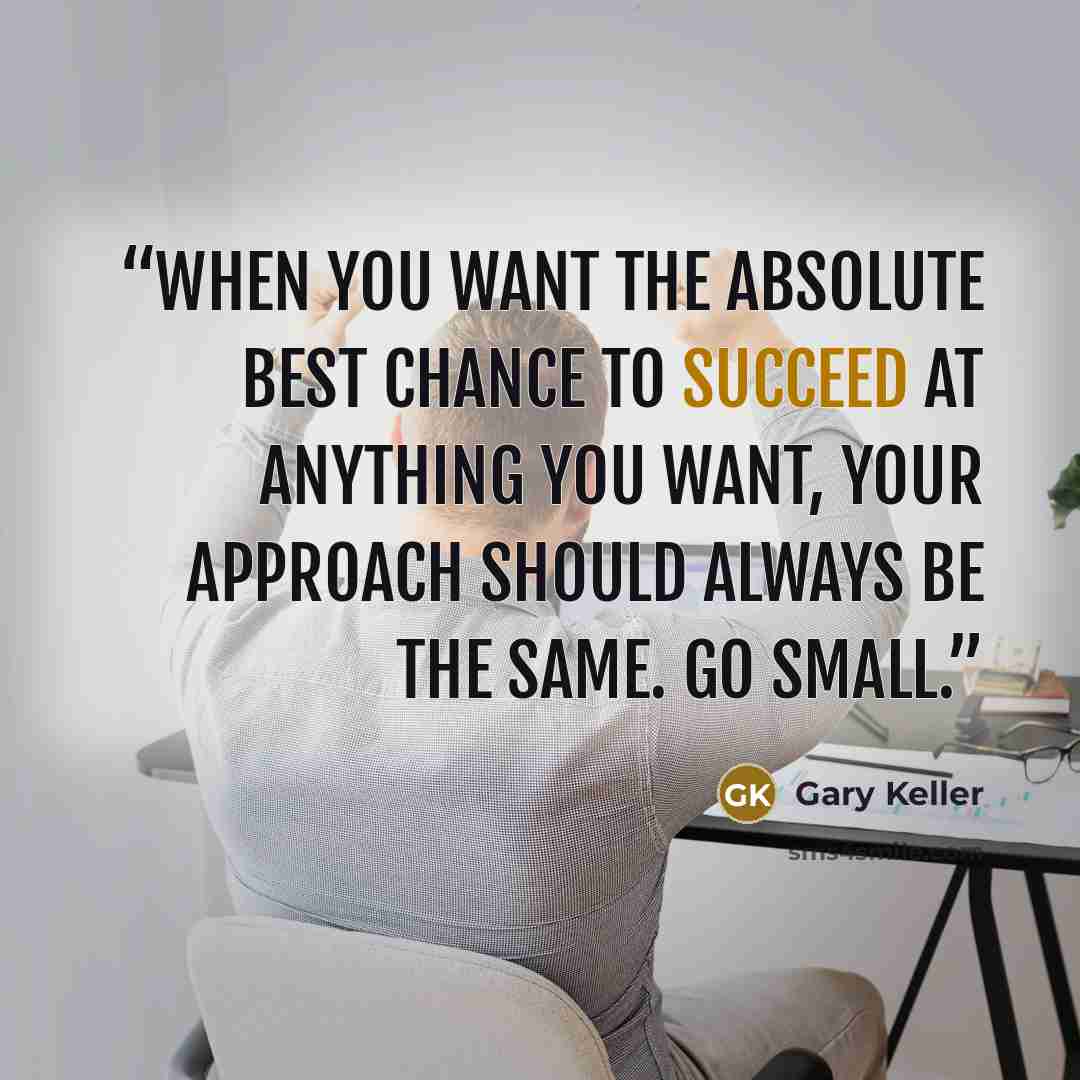 “When you want the absolute best chance to succeed at anything you want, your approach should always be the same. Go small.” quote by Gary Keller