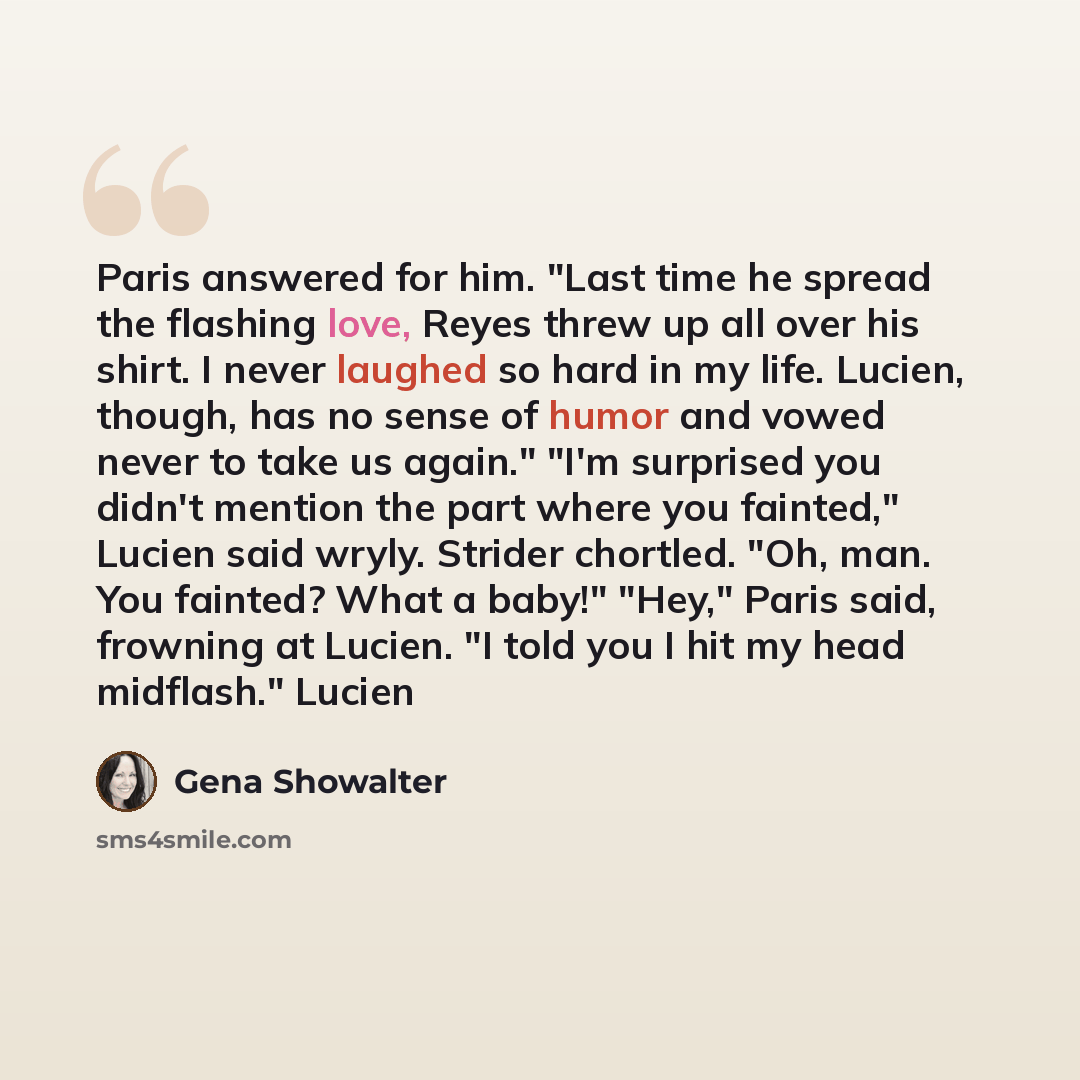 “Paris answered for him. "Last time he spread the flashing love, Reyes threw up all over his shirt. I never laughed so hard in my life. Lucien, though, has no sense of humor and vowed never to take us again." "I'm surprised you didn't mention the part where you fainted," Lucien said wryly. Strider…” quote by Gena Showalter