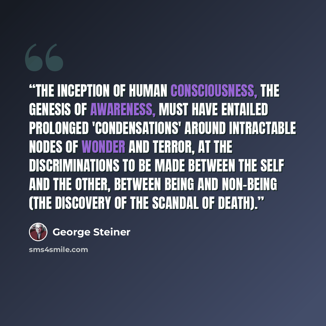 “The inception of human consciousness, the genesis of awareness, must have entailed prolonged 'condensations' around intractable nodes of wonder and terror, at the discriminations to be made between the self and the other, between being and non-being (the discovery of the scandal of death).” quote by George Steiner