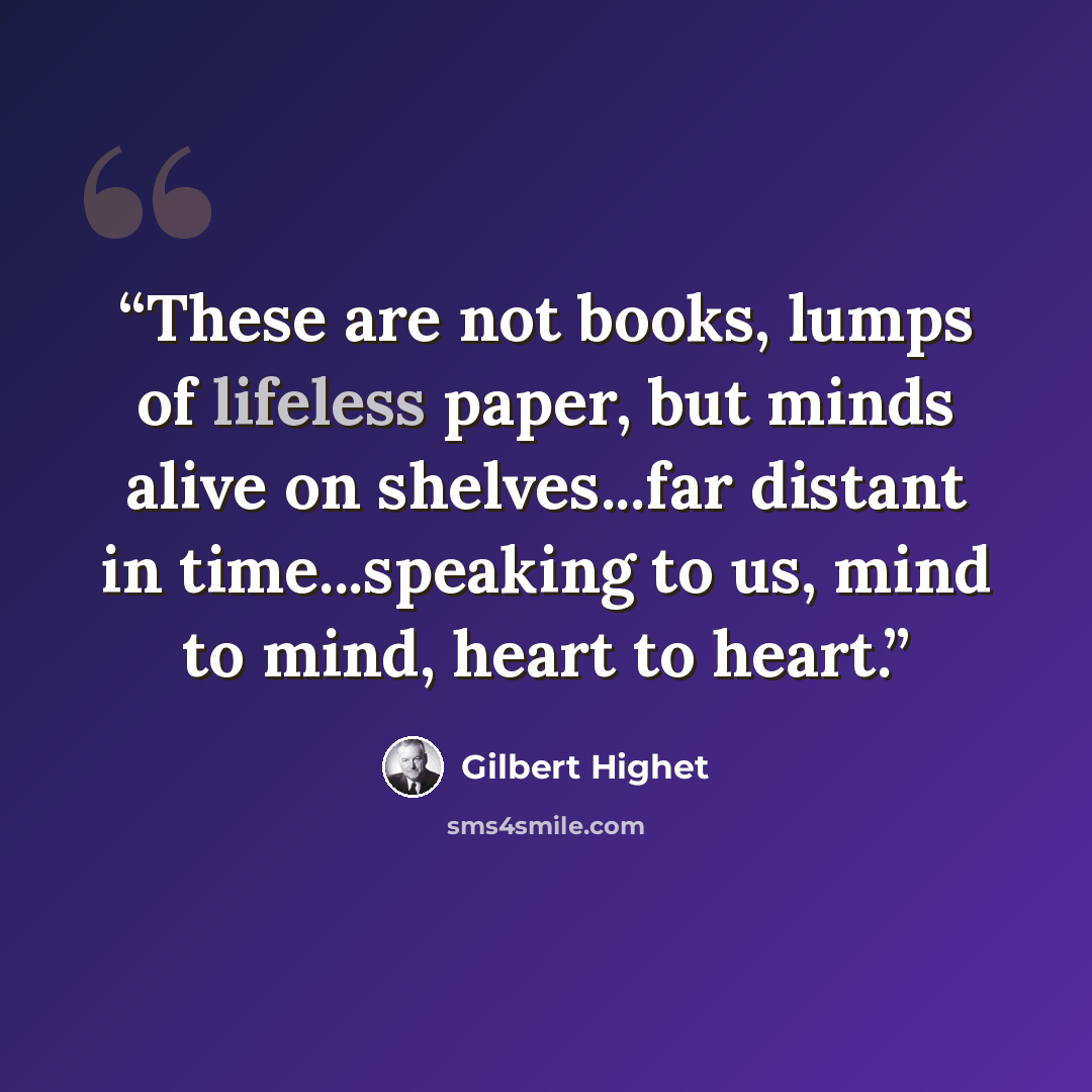 “These are not books, lumps of lifeless paper, but minds alive on shelves...far distant in time...speaking to us, mind to mind, heart to heart.” quote by Gilbert Highet