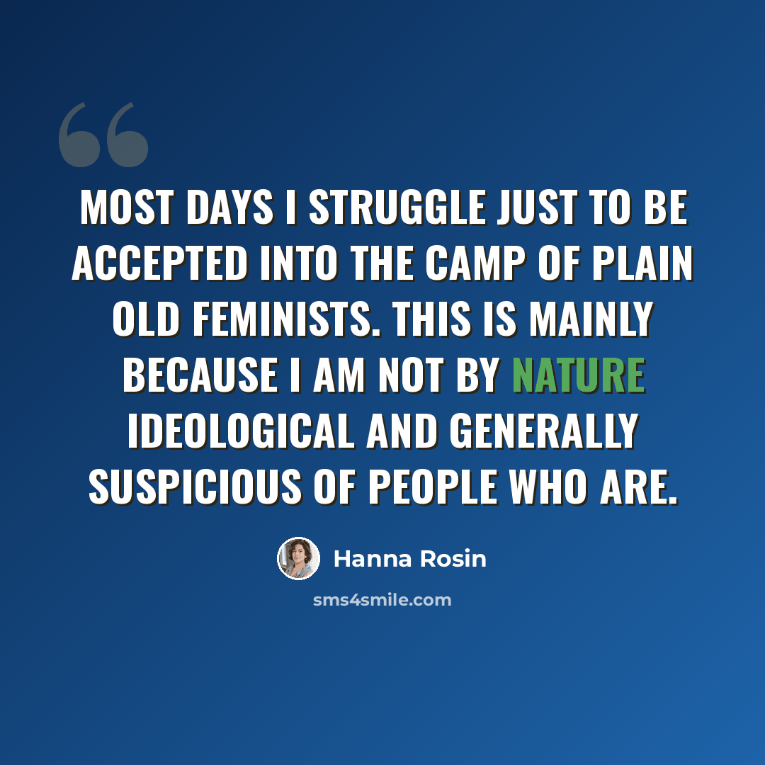 “Most days I struggle just to be accepted into the camp of plain old feminists. This is mainly because I am not by nature ideological and generally suspicious of people who are.” quote by Hanna Rosin