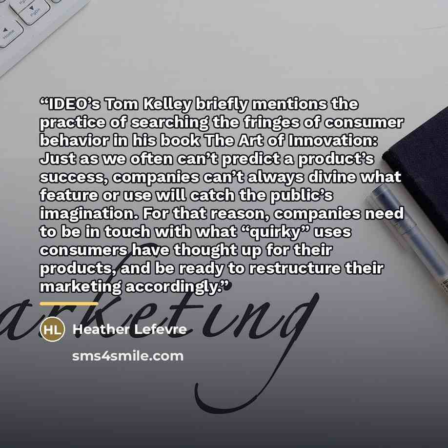 “IDEO’s Tom Kelley briefly mentions the practice of searching the fringes of consumer behavior in his book The Art of Innovation: Just as we often can’t predict a product’s success, companies can’t always divine what feature or use will catch the public’s imagination. For that reason, companies…” quote by Heather Lefevre