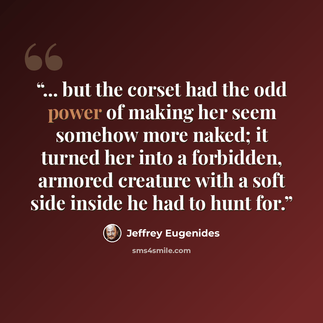 “... but the corset had the odd power of making her seem somehow more naked; it turned her into a forbidden, armored creature with a soft side inside he had to hunt for.” quote by Jeffrey Eugenides