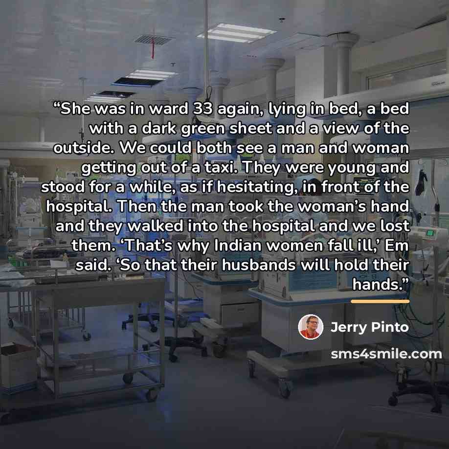 “She was in ward 33 again, lying in bed, a bed with a dark green sheet and a view of the outside. We could both see a man and woman getting out of a taxi. They were young and stood for a while, as if hesitating, in front of the hospital. Then the man took the woman’s hand and they walked into the…” quote by Jerry Pinto