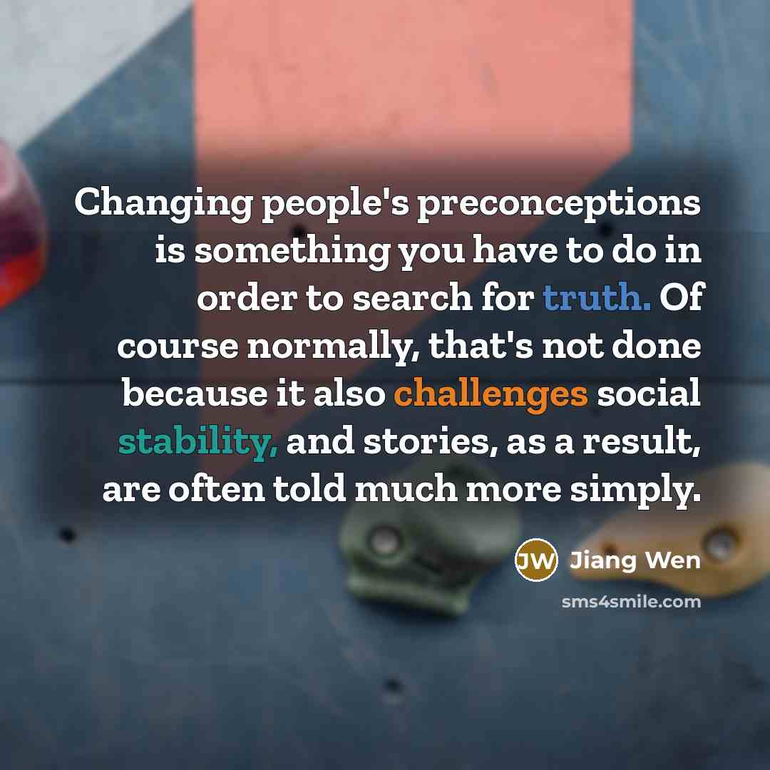 “Changing people's preconceptions is something you have to do in order to search for truth. Of course normally, that's not done because it also challenges social stability, and stories, as a result, are often told much more simply.” quote by Jiang Wen