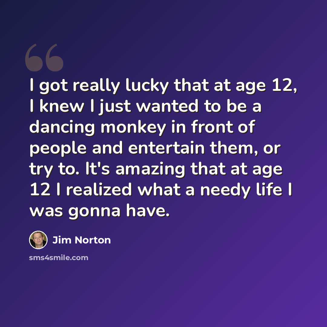 “I got really lucky that at age 12, I knew I just wanted to be a dancing monkey in front of people and entertain them, or try to. It's amazing that at age 12 I realized what a needy life I was gonna have.” quote by Jim Norton