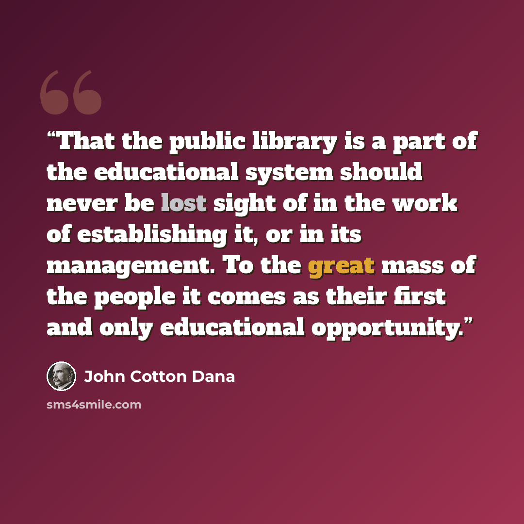 “That the public library is a part of the educational system should never be lost sight of in the work of establishing it, or in its management. To the great mass of the people it comes as their first and only educational opportunity.” quote by John Cotton Dana