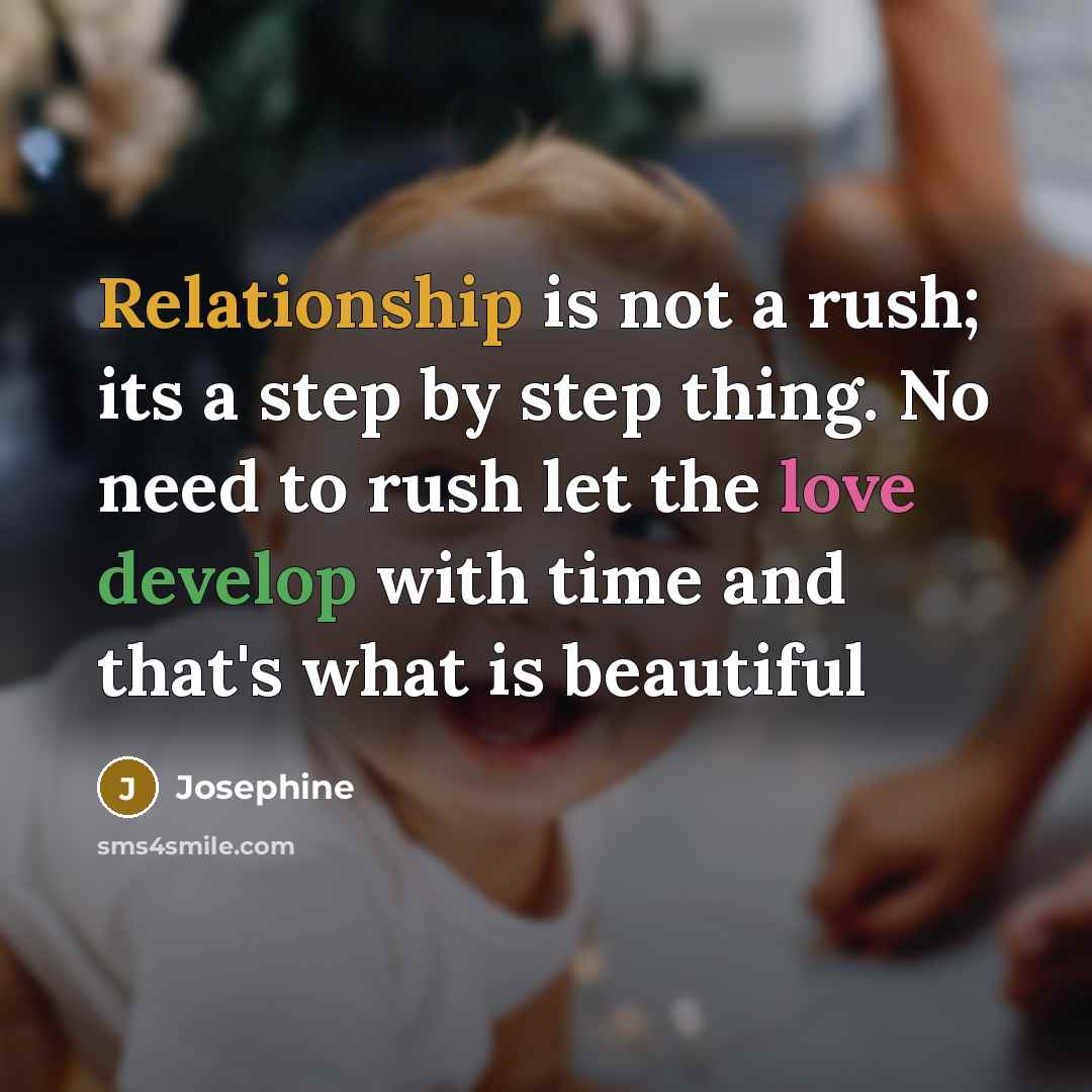 “Relationship is not a rush; its a step by step thing. No need to rush let the love develop with time and that's what is beautiful” quote by Josephine