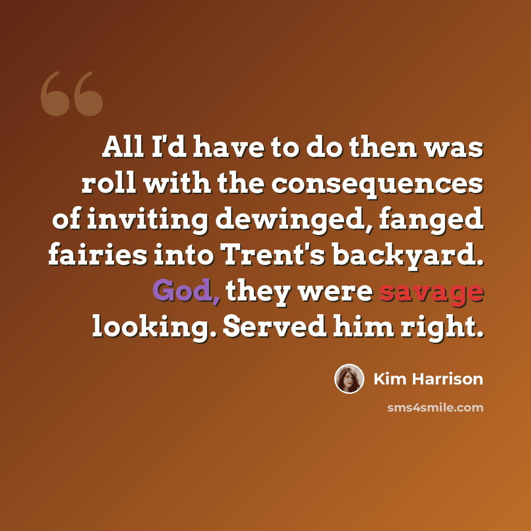“All I'd have to do then was roll with the consequences of inviting dewinged, fanged fairies into Trent's backyard. God, they were savage looking. Served him right.” quote by Kim Harrison